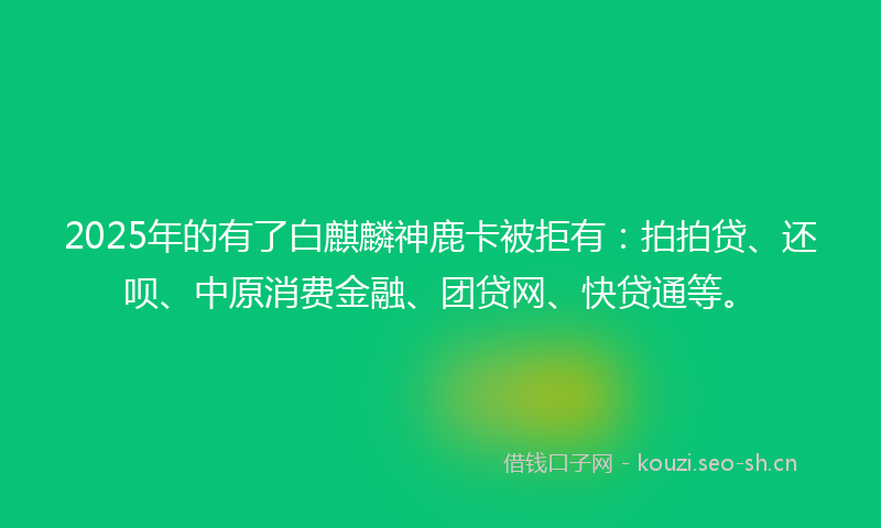 2025年的有了白麒麟神鹿卡被拒有：拍拍贷、还呗、中原消费金融、团贷网、快贷通等。