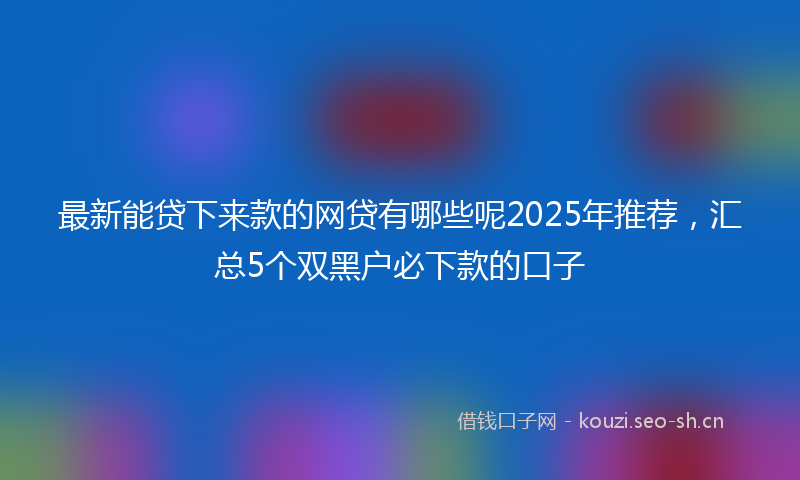 最新能贷下来款的网贷有哪些呢2025年推荐，汇总5个双黑户必下款的口子