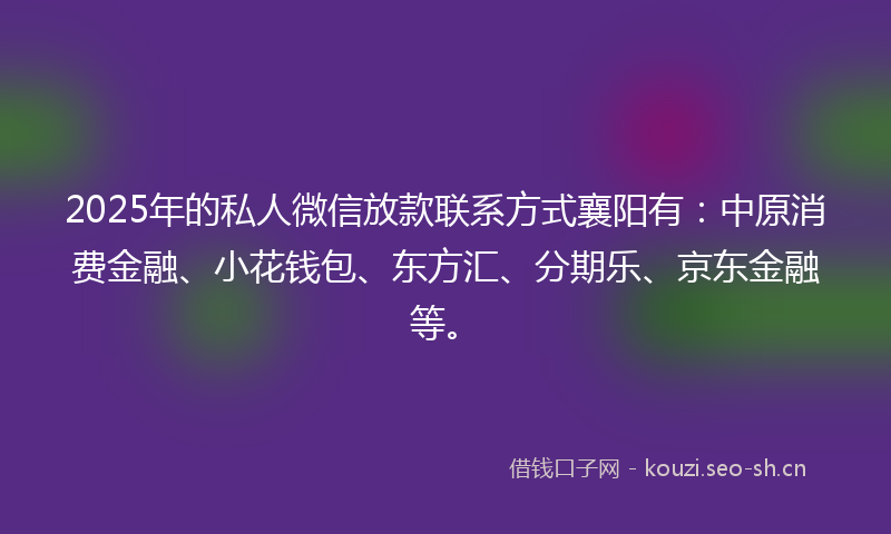 2025年的私人微信放款联系方式襄阳有：中原消费金融、小花钱包、东方汇、分期乐、京东金融等。