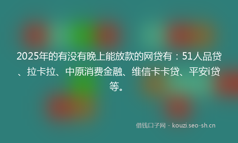 2025年的有没有晚上能放款的网贷有：51人品贷、拉卡拉、中原消费金融、维信卡卡贷、平安i贷等。