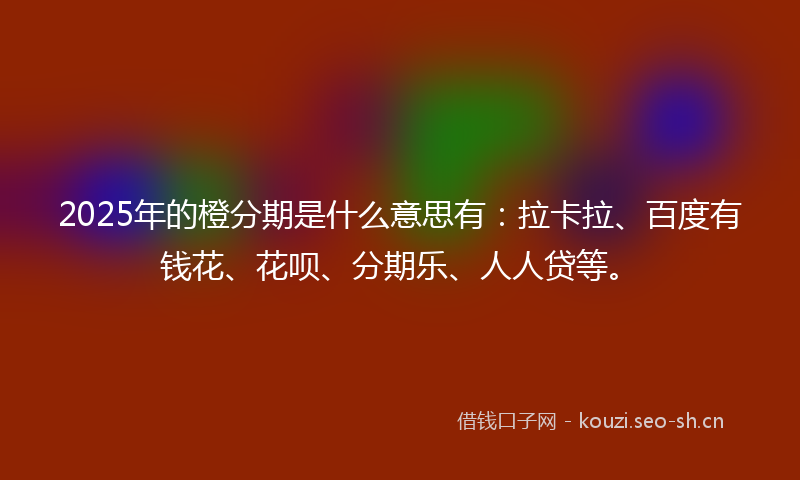 2025年的橙分期是什么意思有：拉卡拉、百度有钱花、花呗、分期乐、人人贷等。