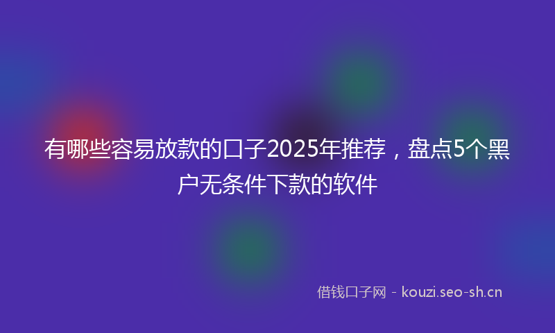 有哪些容易放款的口子2025年推荐，盘点5个黑户无条件下款的软件