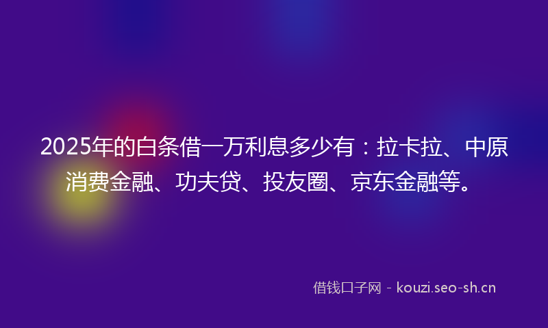 2025年的白条借一万利息多少有：拉卡拉、中原消费金融、功夫贷、投友圈、京东金融等。