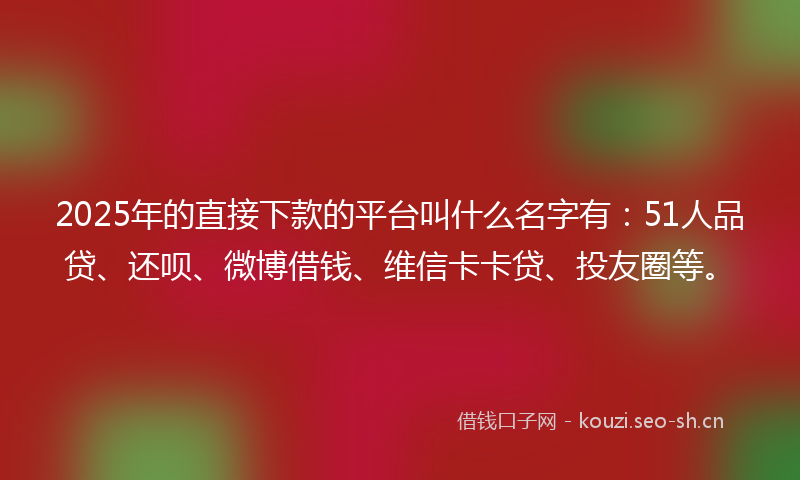 2025年的直接下款的平台叫什么名字有：51人品贷、还呗、微博借钱、维信卡卡贷、投友圈等。