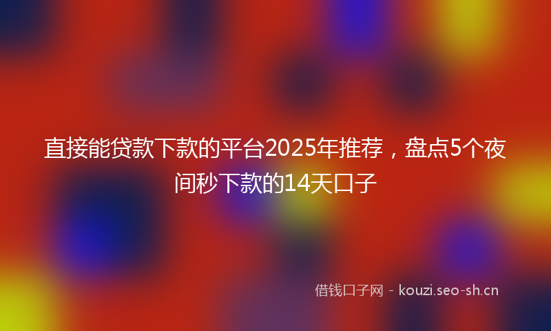 直接能贷款下款的平台2025年推荐，盘点5个夜间秒下款的14天口子