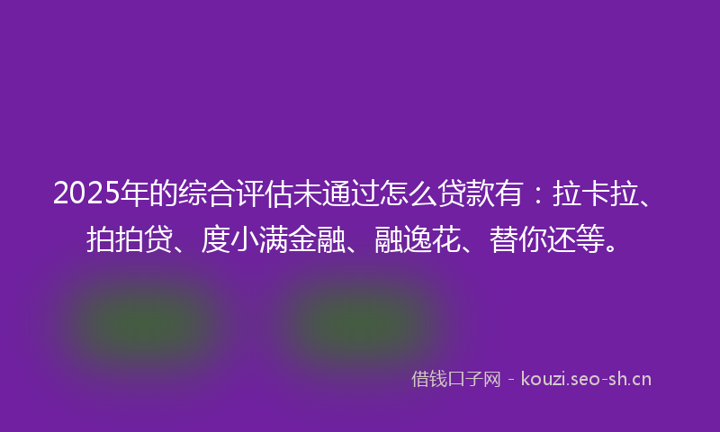 2025年的综合评估未通过怎么贷款有：拉卡拉、拍拍贷、度小满金融、融逸花、替你还等。