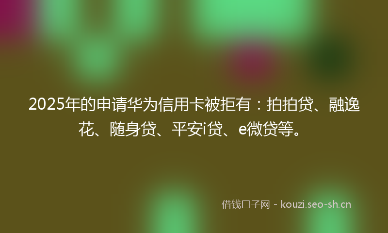 2025年的申请华为信用卡被拒有:拍拍贷、融逸花、随身贷、平安i贷、e微贷等。