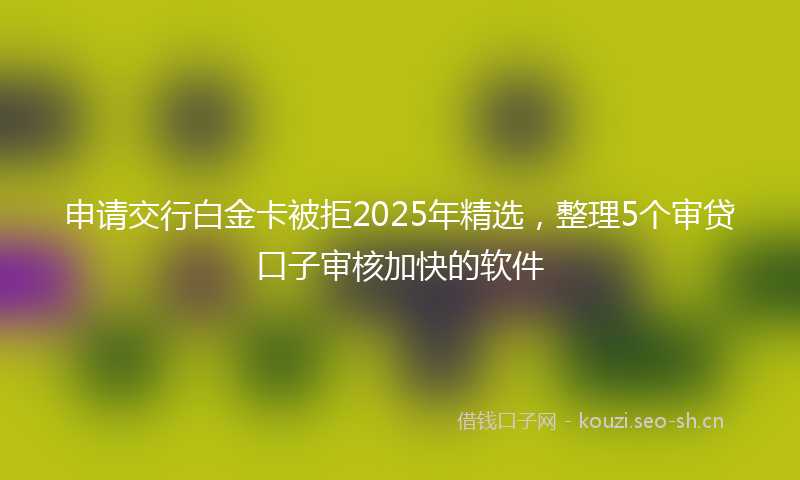 申请交行白金卡被拒2025年精选，整理5个审贷口子审核加快的软件