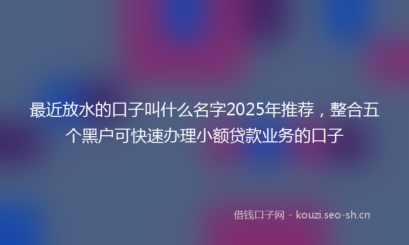 最近放水的口子叫什么名字2025年推荐，整合五个黑户可快速办理小额贷款业务的口子