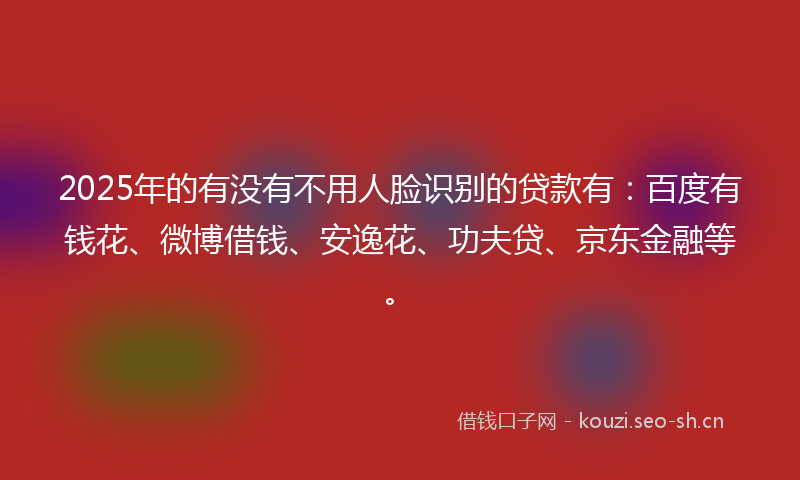 2025年的有没有不用人脸识别的贷款有：百度有钱花、微博借钱、安逸花、功夫贷、京东金融等。