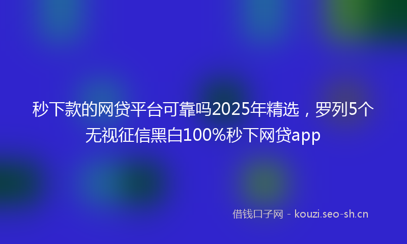 秒下款的网贷平台可靠吗2025年精选，罗列5个无视征信黑白100%秒下网贷app