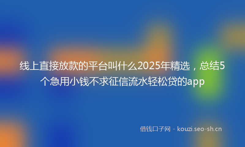 线上直接放款的平台叫什么2025年精选，总结5个急用小钱不求征信流水轻松贷的app