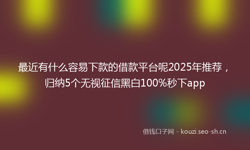 最近有什么容易下款的借款平台呢2025年推荐，归纳5个无视征信黑白100%秒下app