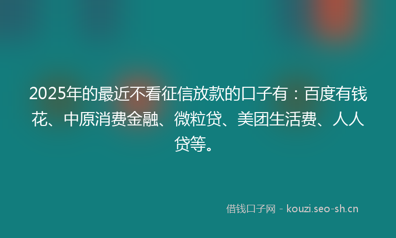 2025年的最近不看征信放款的口子有：百度有钱花、中原消费金融、微粒贷、美团生活费、人人贷等。