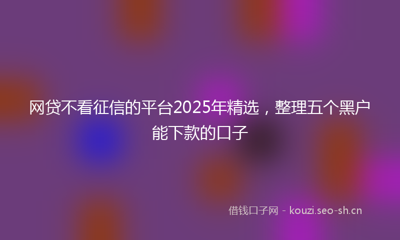网贷不看征信的平台2025年精选，整理五个黑户能下款的口子
