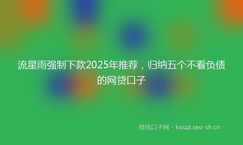 流星雨强制下款2025年推荐，归纳五个不看负债的网贷口子