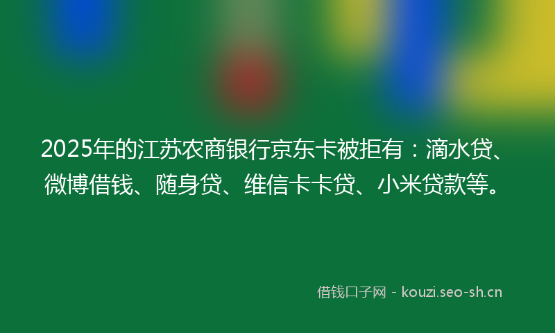 2025年的江苏农商银行京东卡被拒有：滴水贷、微博借钱、随身贷、维信卡卡贷、小米贷款等。