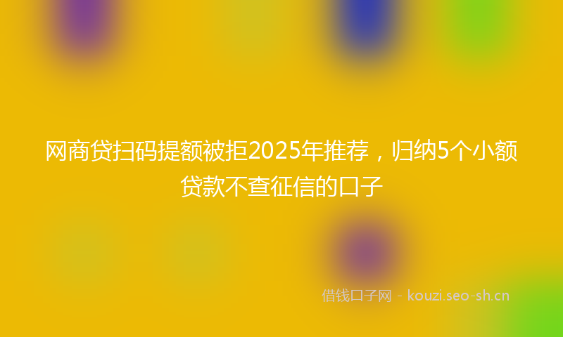 网商贷扫码提额被拒2025年推荐，归纳5个小额贷款不查征信的口子