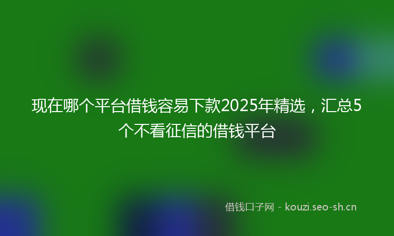 现在哪个平台借钱容易下款2025年精选，汇总5个不看征信的借钱平台