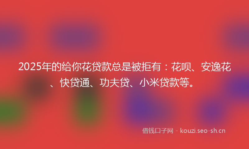 2025年的给你花贷款总是被拒有：花呗、安逸花、快贷通、功夫贷、小米贷款等。