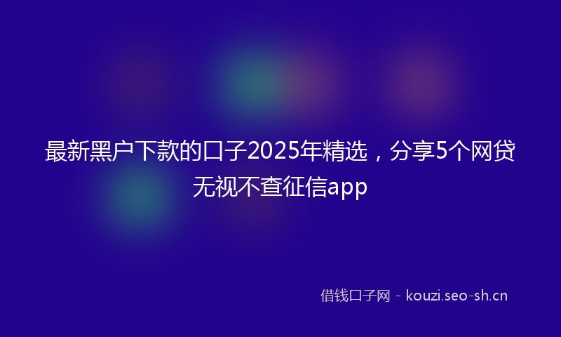 最新黑户下款的口子2025年精选，分享5个网贷无视不查征信app