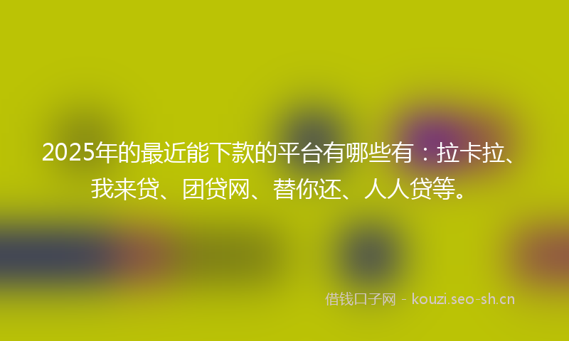 2025年的最近能下款的平台有哪些有：拉卡拉、我来贷、团贷网、替你还、人人贷等。