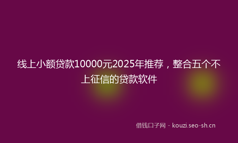 线上小额贷款10000元2025年推荐，整合五个不上征信的贷款软件