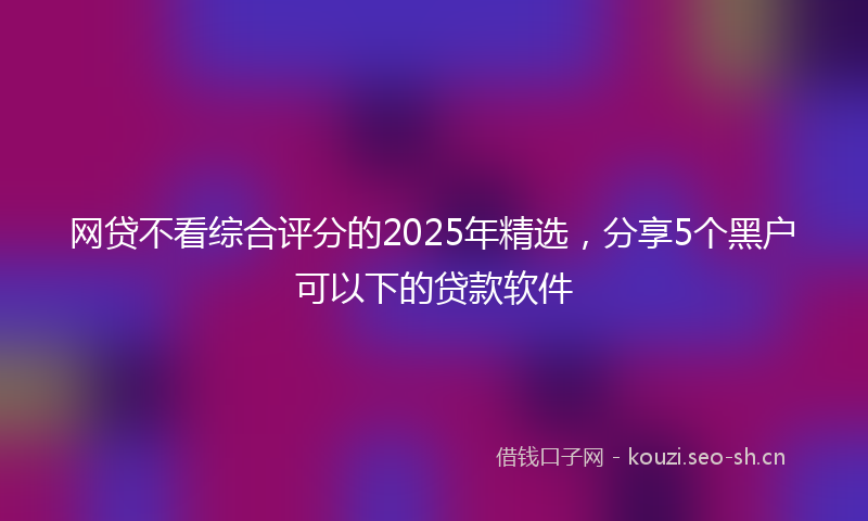 网贷不看综合评分的2025年精选，分享5个黑户可以下的贷款软件