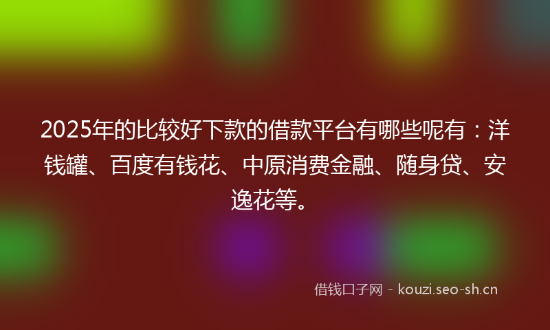2025年的比较好下款的借款平台有哪些呢有：洋钱罐、百度有钱花、中原消费金融、随身贷、安逸花等。