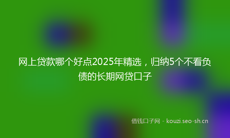 网上贷款哪个好点2025年精选，归纳5个不看负债的长期网贷口子
