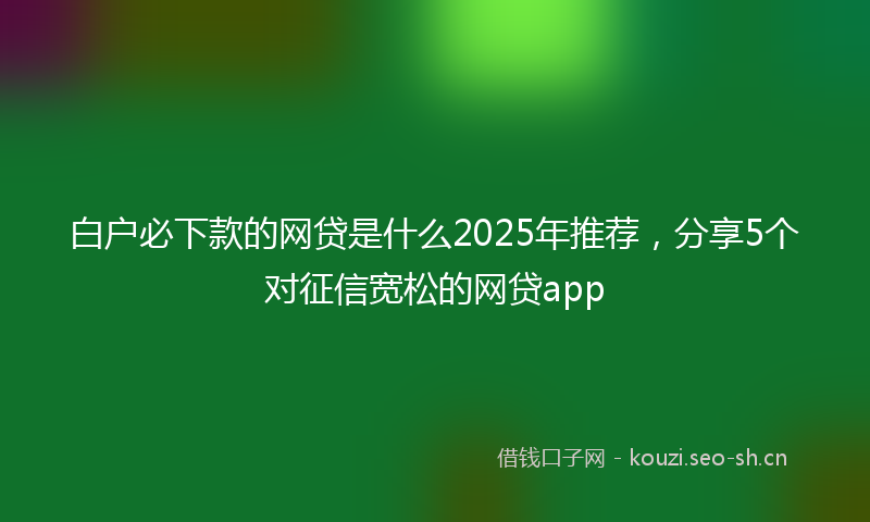 白户必下款的网贷是什么2025年推荐，分享5个对征信宽松的网贷app