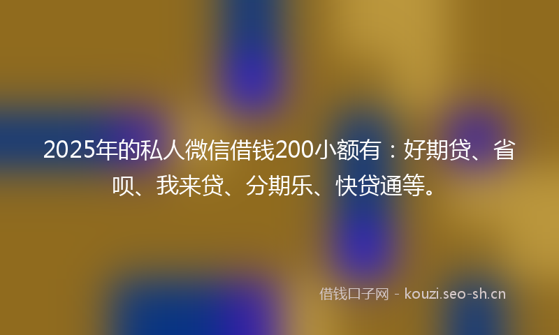 2025年的私人微信借钱200小额有：好期贷、省呗、我来贷、分期乐、快贷通等。