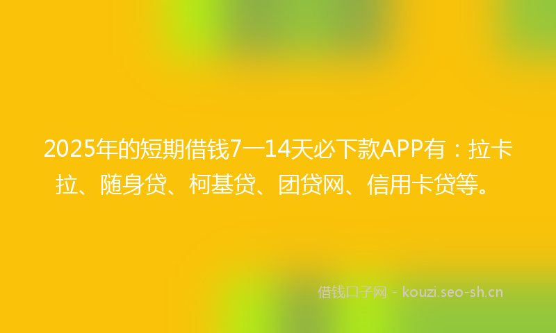 2025年的短期借钱7一14天必下款APP有：拉卡拉、随身贷、柯基贷、团贷网、信用卡贷等。