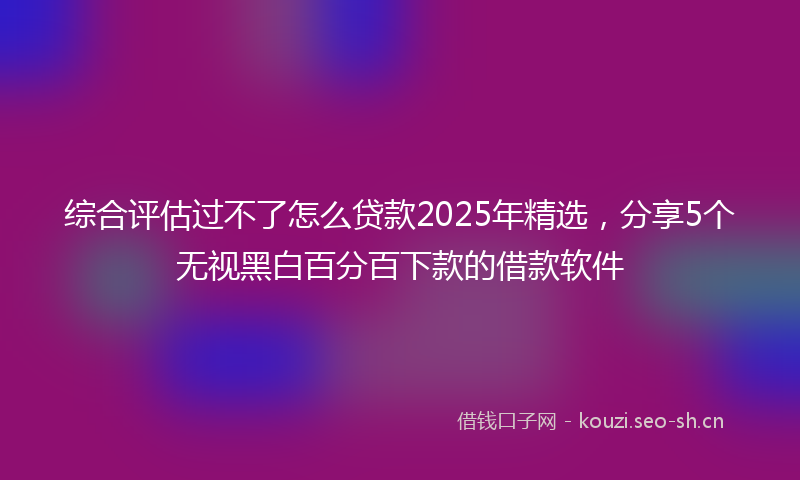 综合评估过不了怎么贷款2025年精选，分享5个无视黑白百分百下款的借款软件