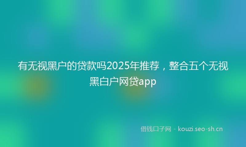 有无视黑户的贷款吗2025年推荐，整合五个无视黑白户网贷app