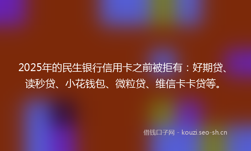 2025年的民生银行信用卡之前被拒有：好期贷、读秒贷、小花钱包、微粒贷、维信卡卡贷等。