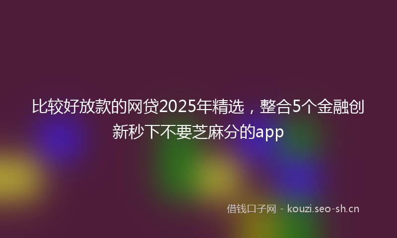 比较好放款的网贷2025年精选，整合5个金融创新秒下不要芝麻分的app