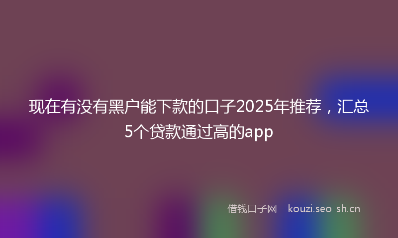 现在有没有黑户能下款的口子2025年推荐，汇总5个贷款通过高的app