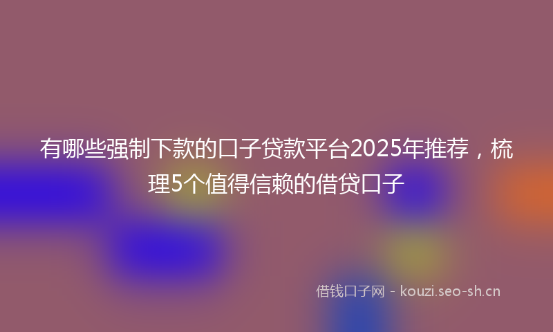 有哪些强制下款的口子贷款平台2025年推荐，梳理5个值得信赖的借贷口子