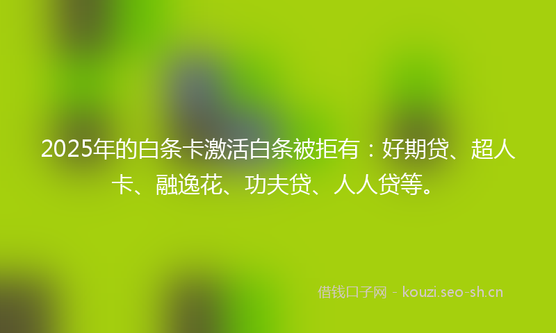 2025年的白条卡激活白条被拒有：好期贷、超人卡、融逸花、功夫贷、人人贷等。