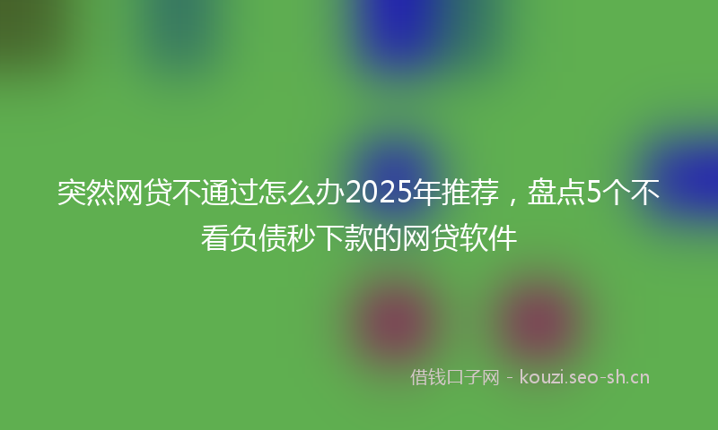突然网贷不通过怎么办2025年推荐，盘点5个不看负债秒下款的网贷软件