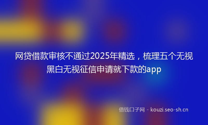 网贷借款审核不通过2025年精选，梳理五个无视黑白无视征信申请就下款的app