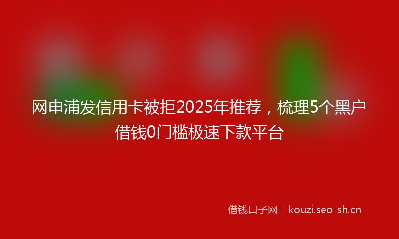 网申浦发信用卡被拒2025年推荐，梳理5个黑户借钱0门槛极速下款平台