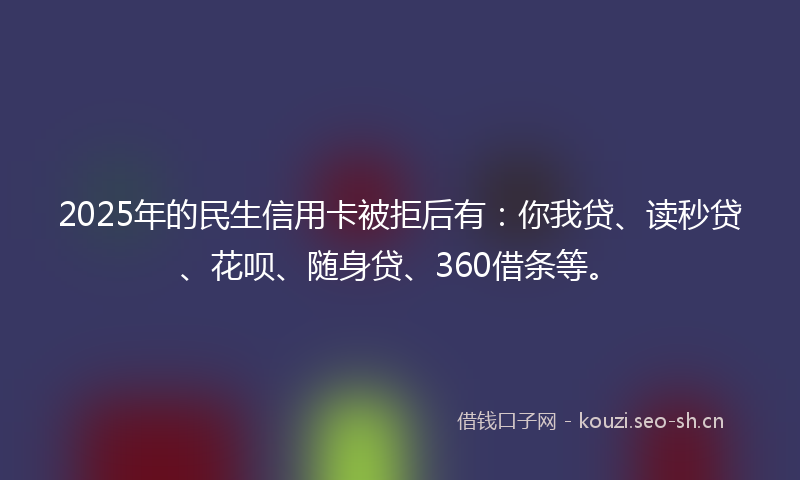 2025年的民生信用卡被拒后有：你我贷、读秒贷、花呗、随身贷、360借条等。