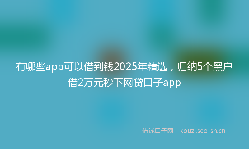 有哪些app可以借到钱2025年精选，归纳5个黑户借2万元秒下网贷口子app