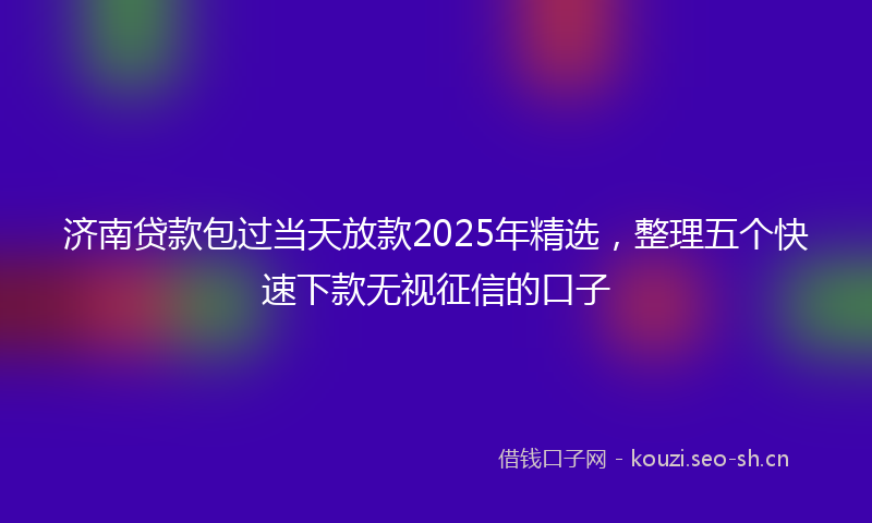 济南贷款包过当天放款2025年精选，整理五个快速下款无视征信的口子