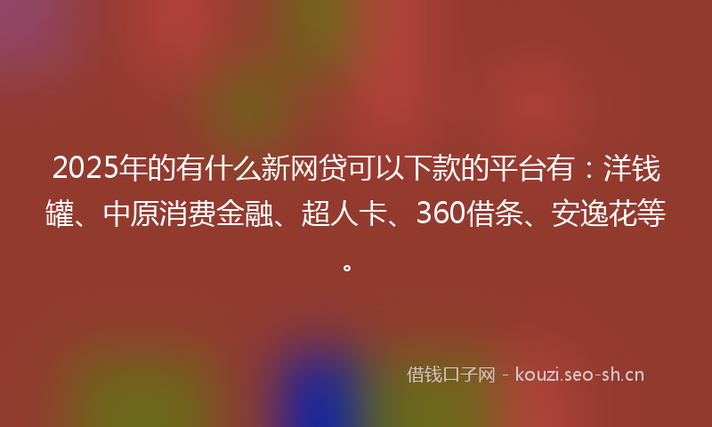 2025年的有什么新网贷可以下款的平台有：洋钱罐、中原消费金融、超人卡、360借条、安逸花等。