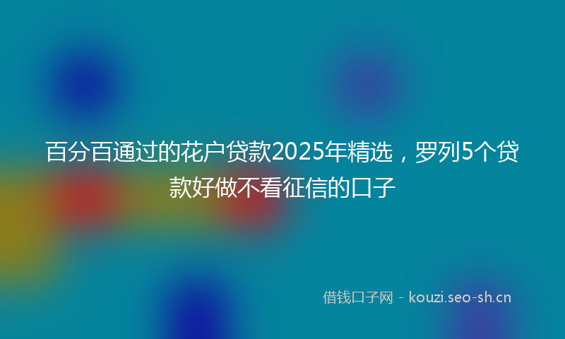 百分百通过的花户贷款2025年精选，罗列5个贷款好做不看征信的口子