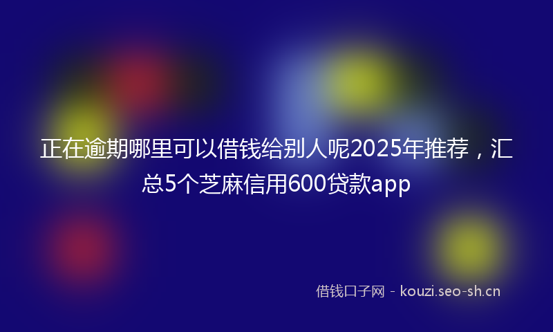 正在逾期哪里可以借钱给别人呢2025年推荐，汇总5个芝麻信用600贷款app