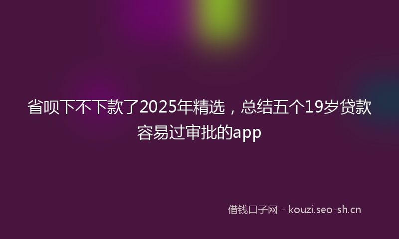 省呗下不下款了2025年精选，总结五个19岁贷款容易过审批的app